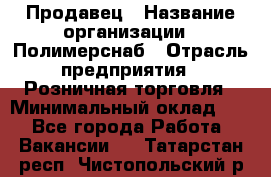 Продавец › Название организации ­ Полимерснаб › Отрасль предприятия ­ Розничная торговля › Минимальный оклад ­ 1 - Все города Работа » Вакансии   . Татарстан респ.,Чистопольский р-н